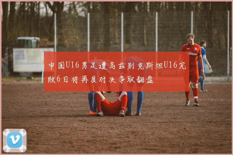 中国U16男足遭乌兹别克斯坦U16完败6日将再度对决争取翻盘