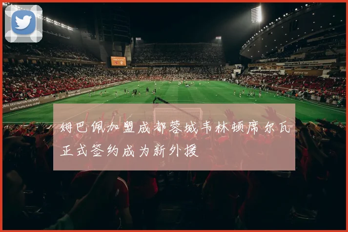 姆巴佩加盟成都蓉城韦林顿席尔瓦正式签约成为新外援