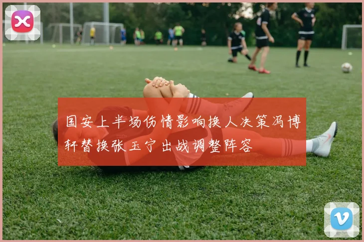 国安上半场伤情影响换人决策冯博轩替换张玉宁出战调整阵容