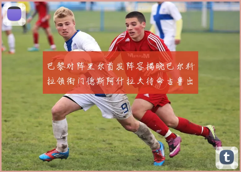 巴黎对阵里尔首发阵容揭晓巴尔科拉领衔门德斯阿什拉夫待命吉鲁出战