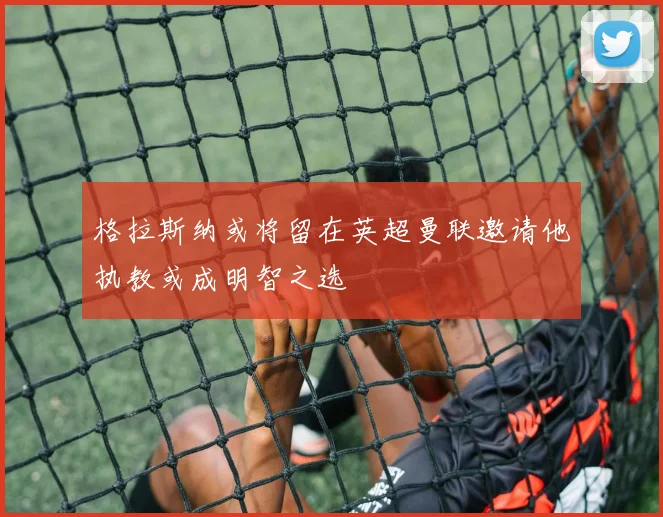 格拉斯纳或将留在英超曼联邀请他执教或成明智之选