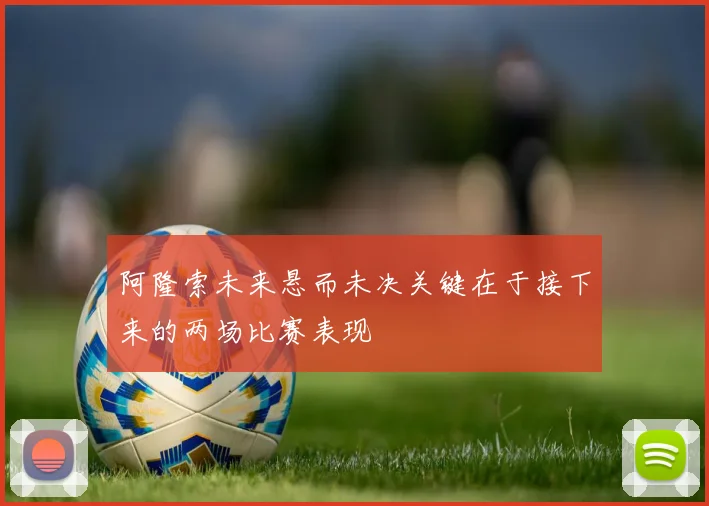 阿隆索未来悬而未决关键在于接下来的两场比赛表现
