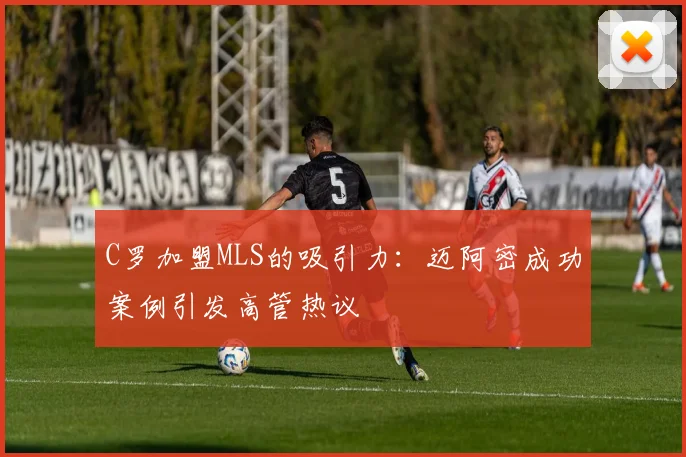 C罗加盟MLS的吸引力：迈阿密成功案例引发高管热议