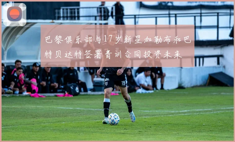 巴黎俱乐部与17岁新星加勒布和巴特贝达特签署青训合同投资未来
