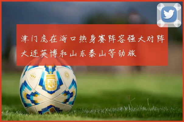 津门虎在海口热身赛阵容强大对阵大连英博和山东泰山等劲旅
