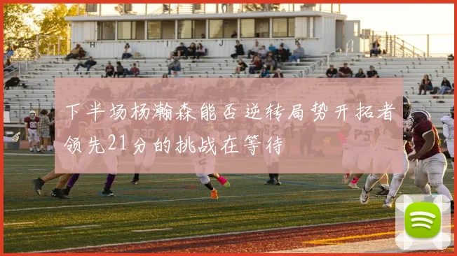 下半场杨瀚森能否逆转局势开拓者领先21分的挑战在等待