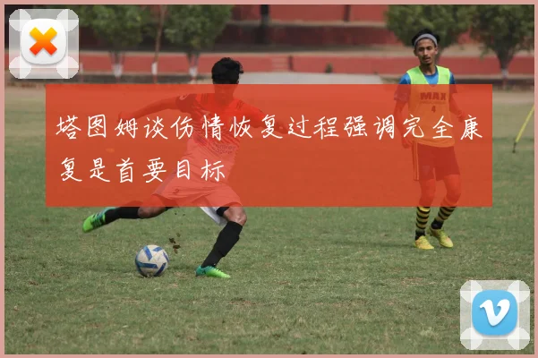 塔图姆谈伤情恢复过程强调完全康复是首要目标