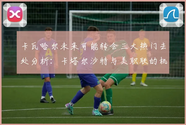 卡瓦哈尔未来可能转会三大热门去处分析：卡塔尔沙特与美职联的机会