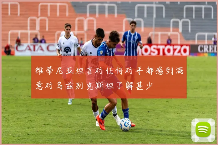 维蒂尼亚坦言对任何对手都感到满意对乌兹别克斯坦了解甚少