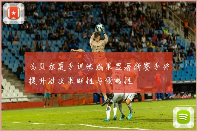 戈贝尔夏季训练成果显著新赛季将提升进攻果断性与侵略性