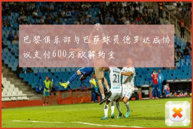巴黎俱乐部与巴萨球员德罗达成协议支付600万欧解约金