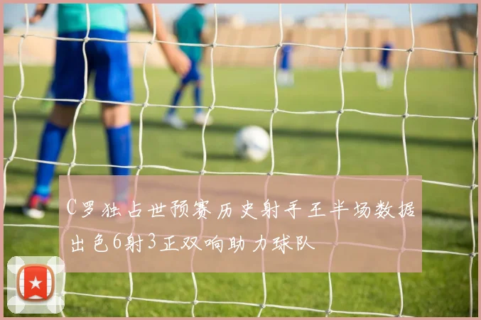 C罗独占世预赛历史射手王半场数据出色6射3正双响助力球队