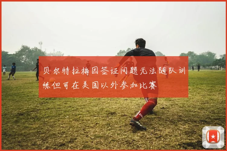 贝尔特拉梅因签证问题无法随队训练但可在美国以外参加比赛