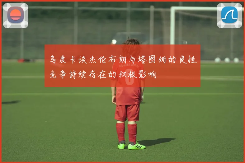 乌度卡谈杰伦布朗与塔图姆的良性竞争持续存在的积极影响