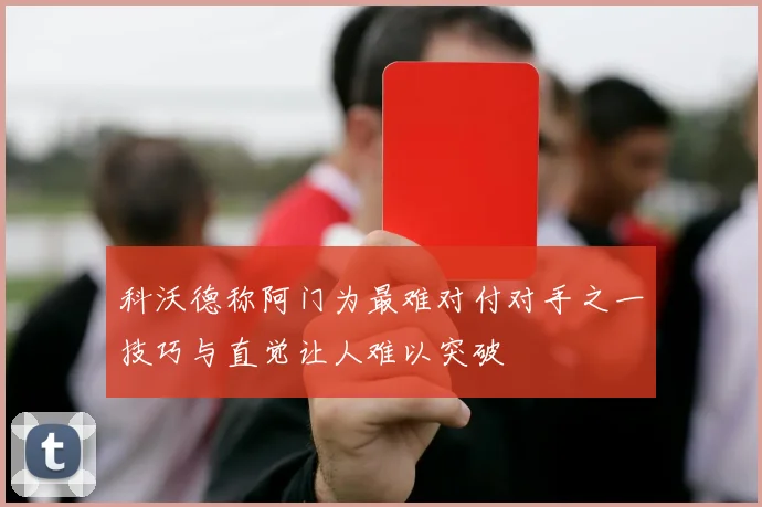 科沃德称阿门为最难对付对手之一技巧与直觉让人难以突破