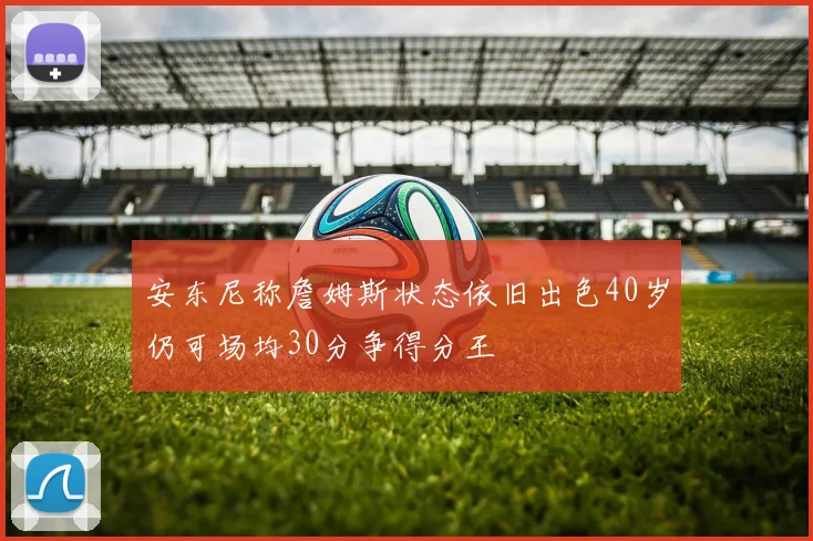 安东尼称詹姆斯状态依旧出色40岁仍可场均30分争得分王