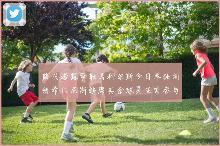隆戈透露萨勒马科尔斯今日单独训练希门尼斯缺席其余球员正常参与训练
