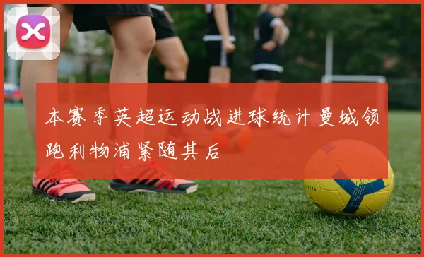 本赛季英超运动战进球统计曼城领跑利物浦紧随其后
