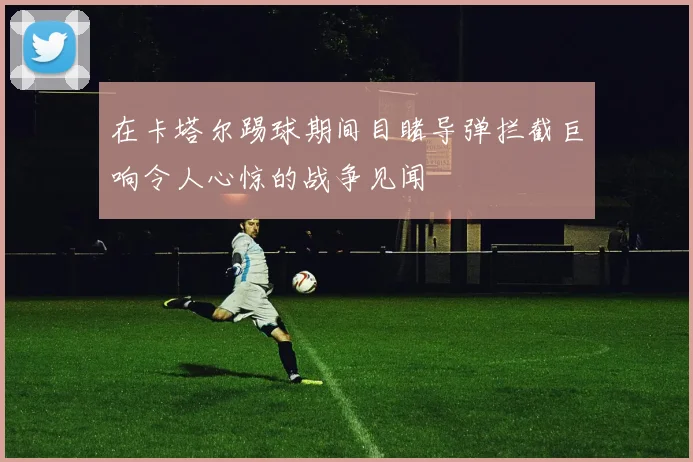 在卡塔尔踢球期间目睹导弹拦截巨响令人心惊的战争见闻