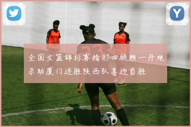 全国女篮锦标赛精彩回顾赖一丹绝杀助厦门连胜陕西队喜迎首胜