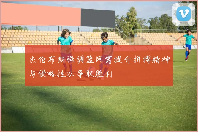 杰伦布朗强调篮网需提升拼搏精神与侵略性以争取胜利