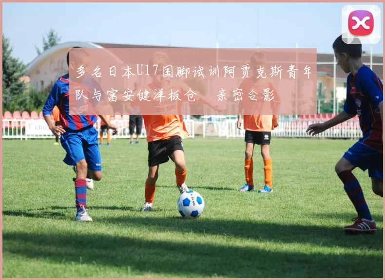多名日本U17国脚试训阿贾克斯青年队与富安健洋板仓滉亲密合影