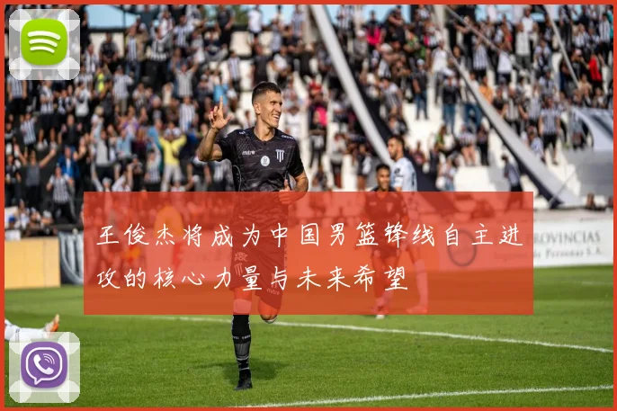 王俊杰将成为中国男篮锋线自主进攻的核心力量与未来希望