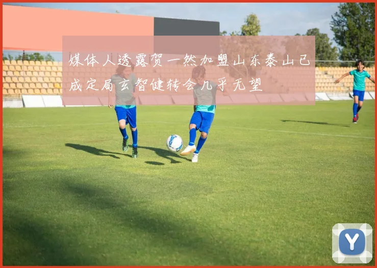 媒体人透露贺一然加盟山东泰山已成定局玄智健转会几乎无望