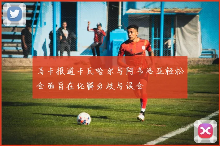 马卡报道卡瓦哈尔与阿韦洛亚轻松会面旨在化解分歧与误会