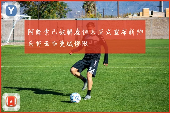 阿隆索已被解雇但未正式宣布新帅或将面临曼城惨败