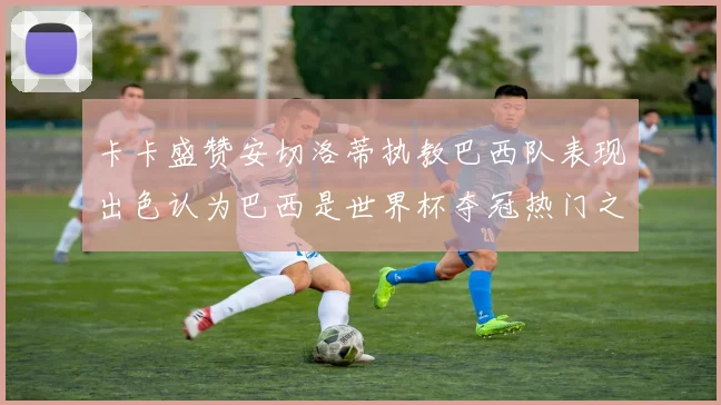 卡卡盛赞安切洛蒂执教巴西队表现出色认为巴西是世界杯夺冠热门之选
