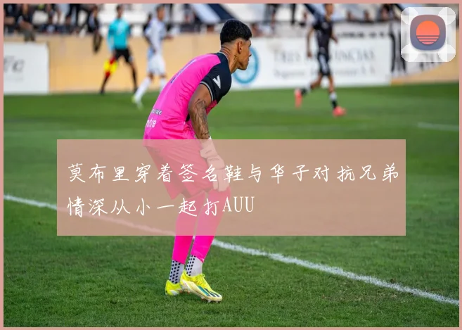莫布里穿着签名鞋与华子对抗兄弟情深从小一起打AUU