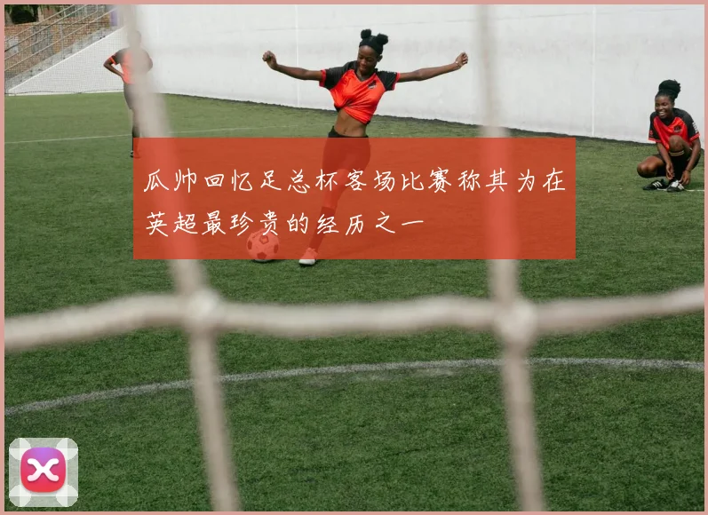 瓜帅回忆足总杯客场比赛称其为在英超最珍贵的经历之一