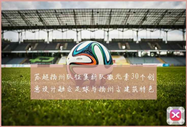 苏超扬州队征集新队徽元素30个创意设计融合足球与扬州古建筑特色