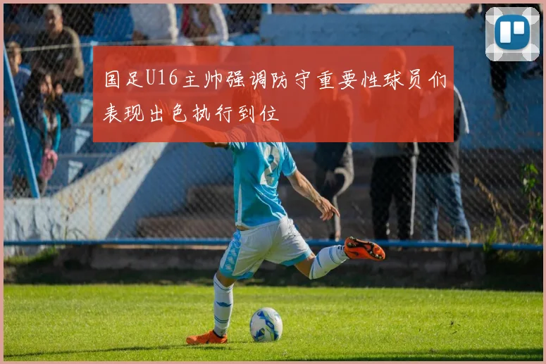 国足U16主帅强调防守重要性球员们表现出色执行到位