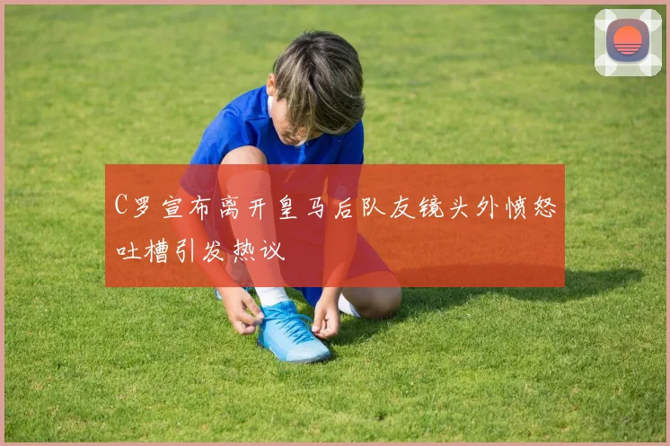 C罗宣布离开皇马后队友镜头外愤怒吐槽引发热议