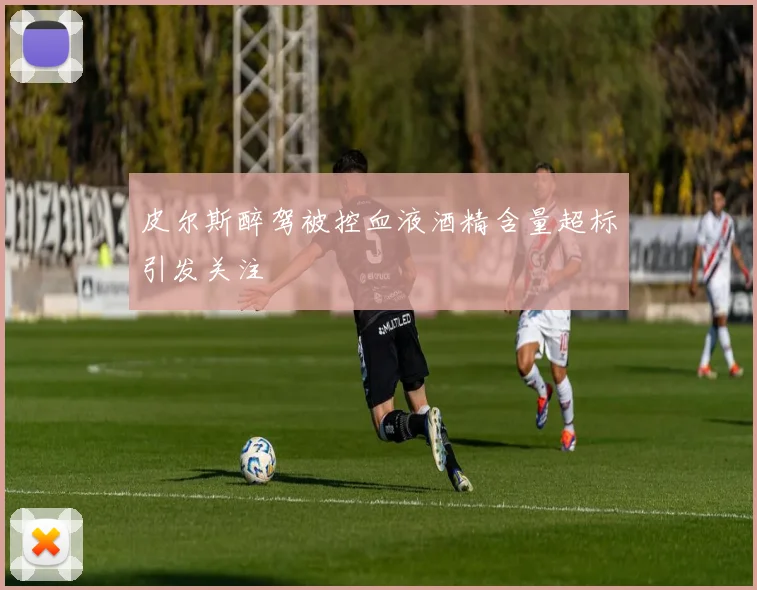 皮尔斯醉驾被控血液酒精含量超标引发关注