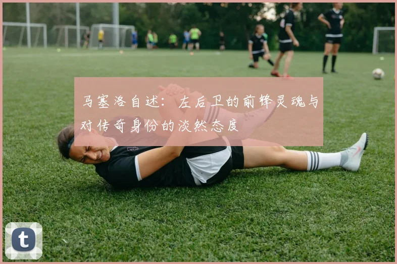 马塞洛自述：左后卫的前锋灵魂与对传奇身份的淡然态度