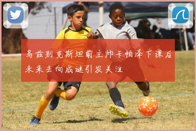乌兹别克斯坦前主帅卡帕泽下课后未来去向成谜引发关注