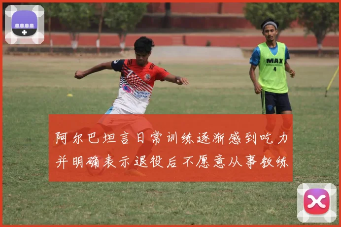 阿尔巴坦言日常训练逐渐感到吃力并明确表示退役后不愿意从事教练工作